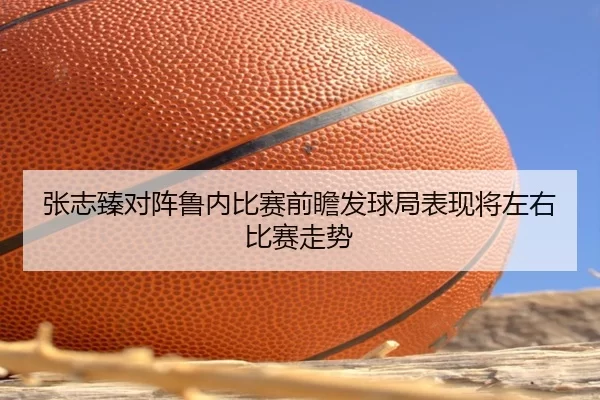 张志臻对阵鲁内比赛前瞻发球局表现将左右比赛走势
